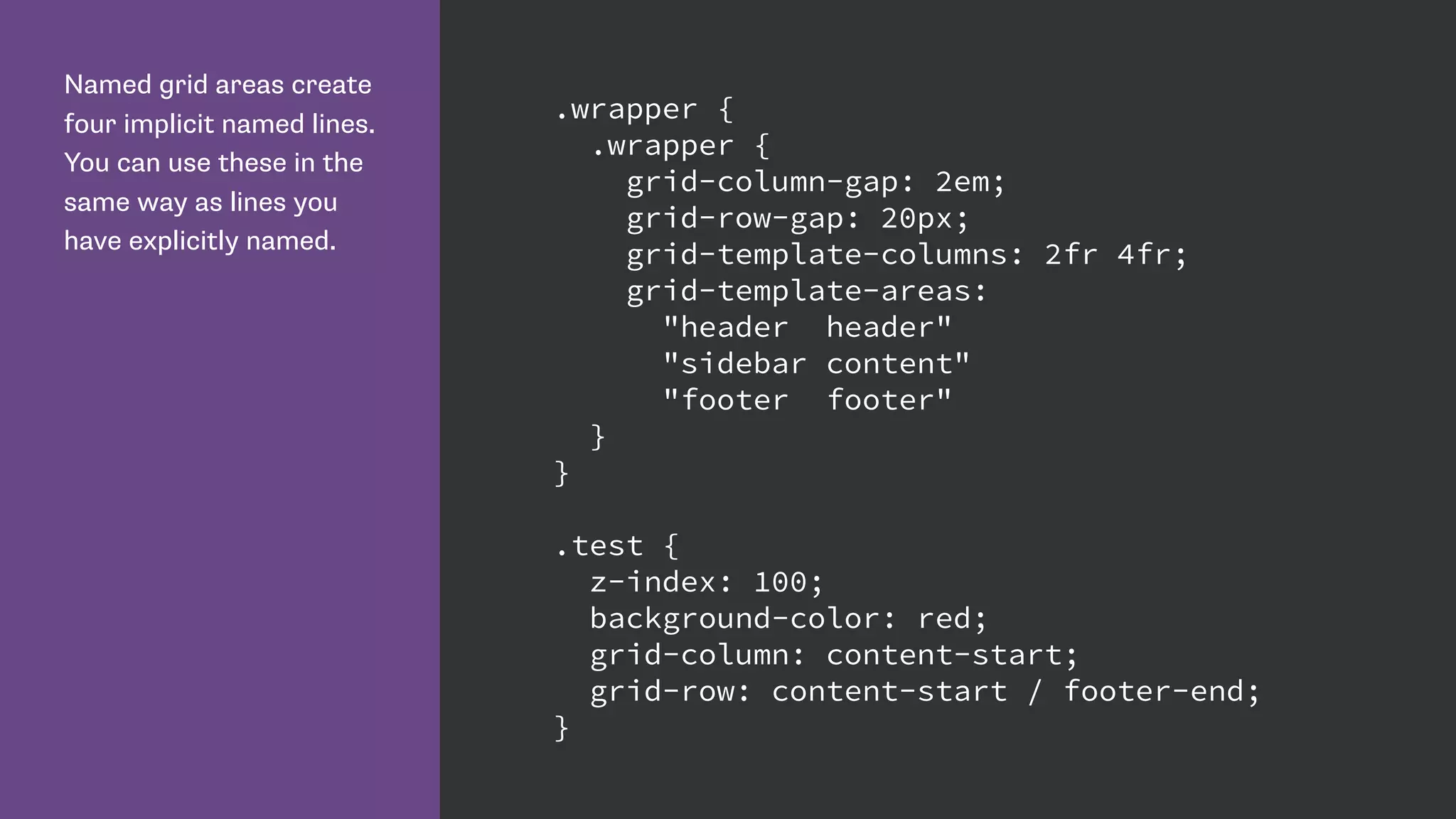 Named grid areas create
four implicit named lines.
You can use these in the
same way as lines you
have explicitly named.
.wrapper {
.wrapper {
grid-column-gap: 2em;
grid-row-gap: 20px;
grid-template-columns: 2fr 4fr;
grid-template-areas:
"header header"
"sidebar content"
"footer footer"
}
}
.test {
z-index: 100;
background-color: red;
grid-column: content-start;
grid-row: content-start / footer-end;
}
 