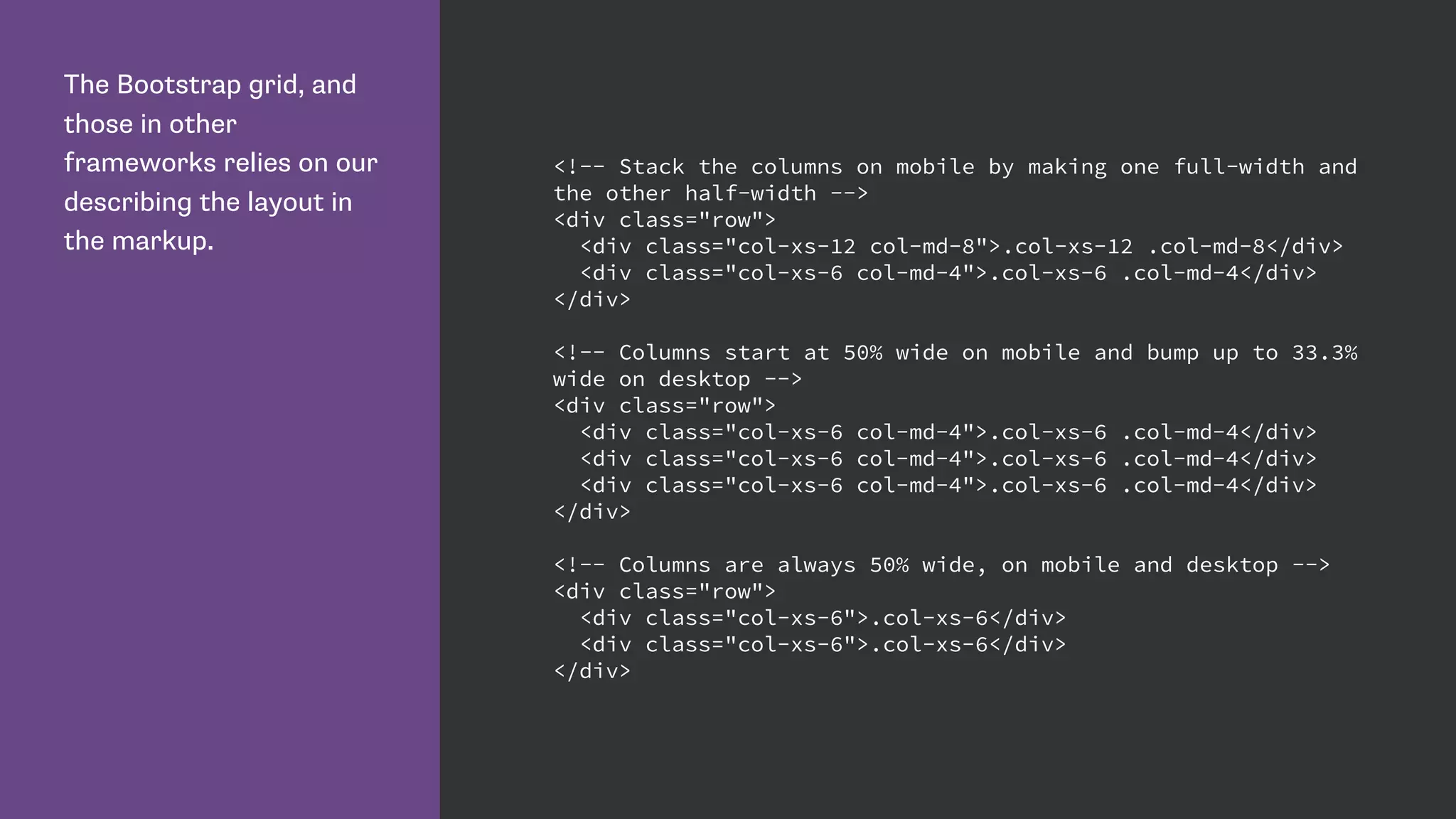 The Bootstrap grid, and
those in other
frameworks relies on our
describing the layout in
the markup.
<!-- Stack the columns on mobile by making one full-width and
the other half-width -->
<div class="row">
<div class="col-xs-12 col-md-8">.col-xs-12 .col-md-8</div>
<div class="col-xs-6 col-md-4">.col-xs-6 .col-md-4</div>
</div>
<!-- Columns start at 50% wide on mobile and bump up to 33.3%
wide on desktop -->
<div class="row">
<div class="col-xs-6 col-md-4">.col-xs-6 .col-md-4</div>
<div class="col-xs-6 col-md-4">.col-xs-6 .col-md-4</div>
<div class="col-xs-6 col-md-4">.col-xs-6 .col-md-4</div>
</div>
<!-- Columns are always 50% wide, on mobile and desktop -->
<div class="row">
<div class="col-xs-6">.col-xs-6</div>
<div class="col-xs-6">.col-xs-6</div>
</div>
 