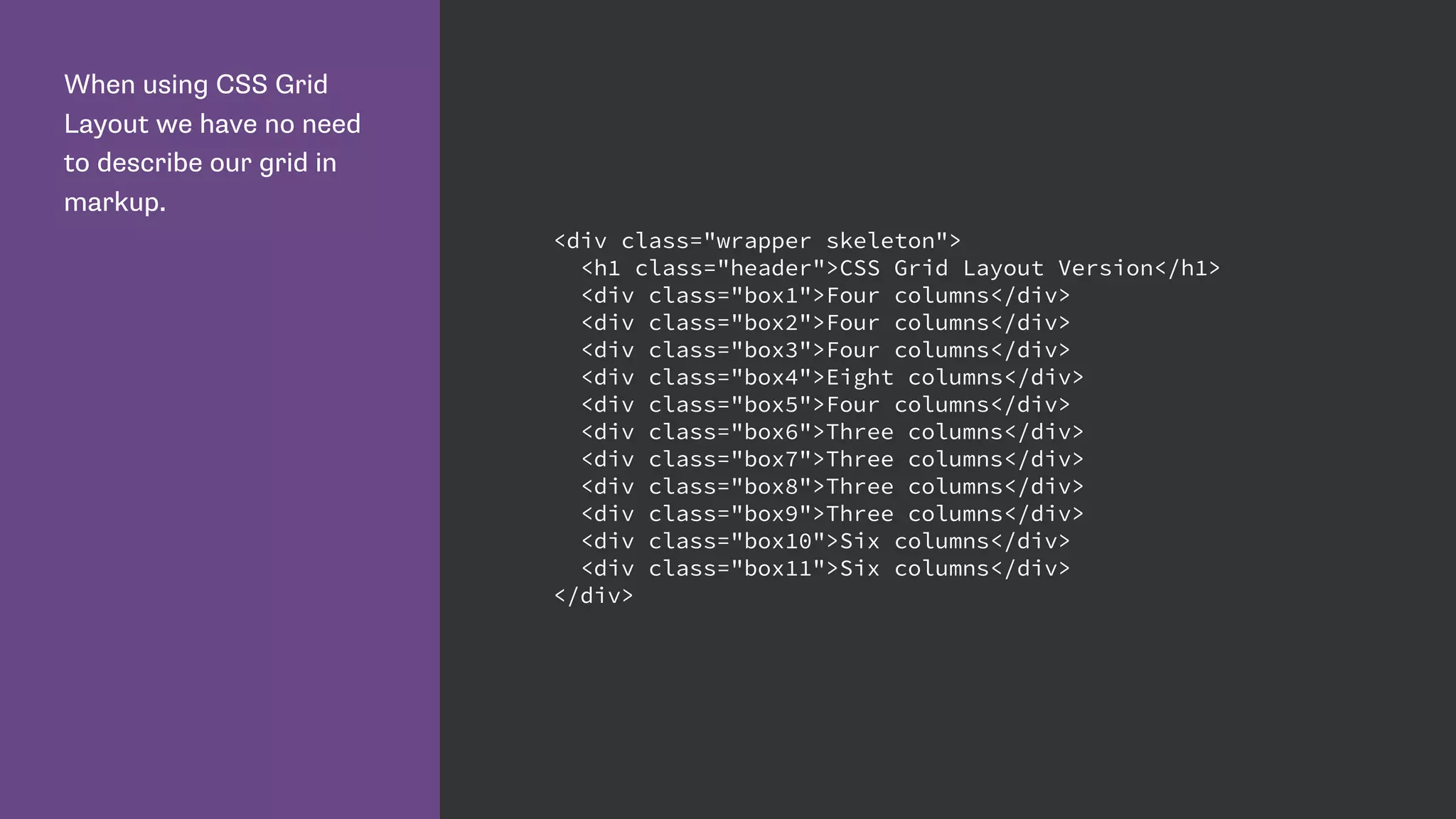 When using CSS Grid
Layout we have no need
to describe our grid in
markup.
<div class="wrapper skeleton">
<h1 class="header">CSS Grid Layout Version</h1>
<div class="box1">Four columns</div>
<div class="box2">Four columns</div>
<div class="box3">Four columns</div>
<div class="box4">Eight columns</div>
<div class="box5">Four columns</div>
<div class="box6">Three columns</div>
<div class="box7">Three columns</div>
<div class="box8">Three columns</div>
<div class="box9">Three columns</div>
<div class="box10">Six columns</div>
<div class="box11">Six columns</div>
</div>
 
