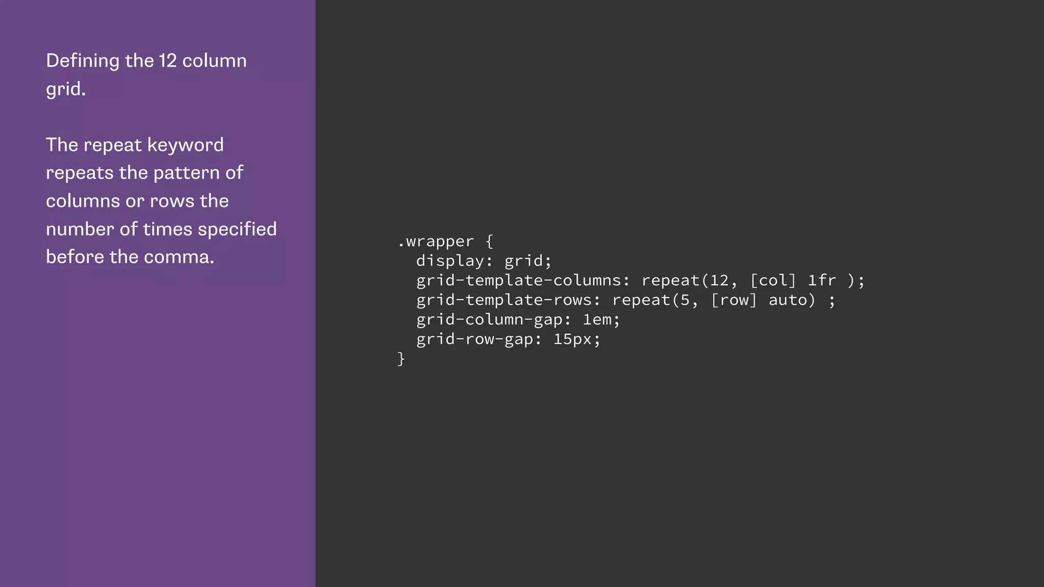 Defining the 12 column
grid.
The repeat keyword
repeats the pattern of
columns or rows the
number of times specified
before the comma.
.wrapper {
display: grid;
grid-template-columns: repeat(12, [col] 1fr );
grid-template-rows: repeat(5, [row] auto) ;
grid-column-gap: 1em;
grid-row-gap: 15px;
}
 