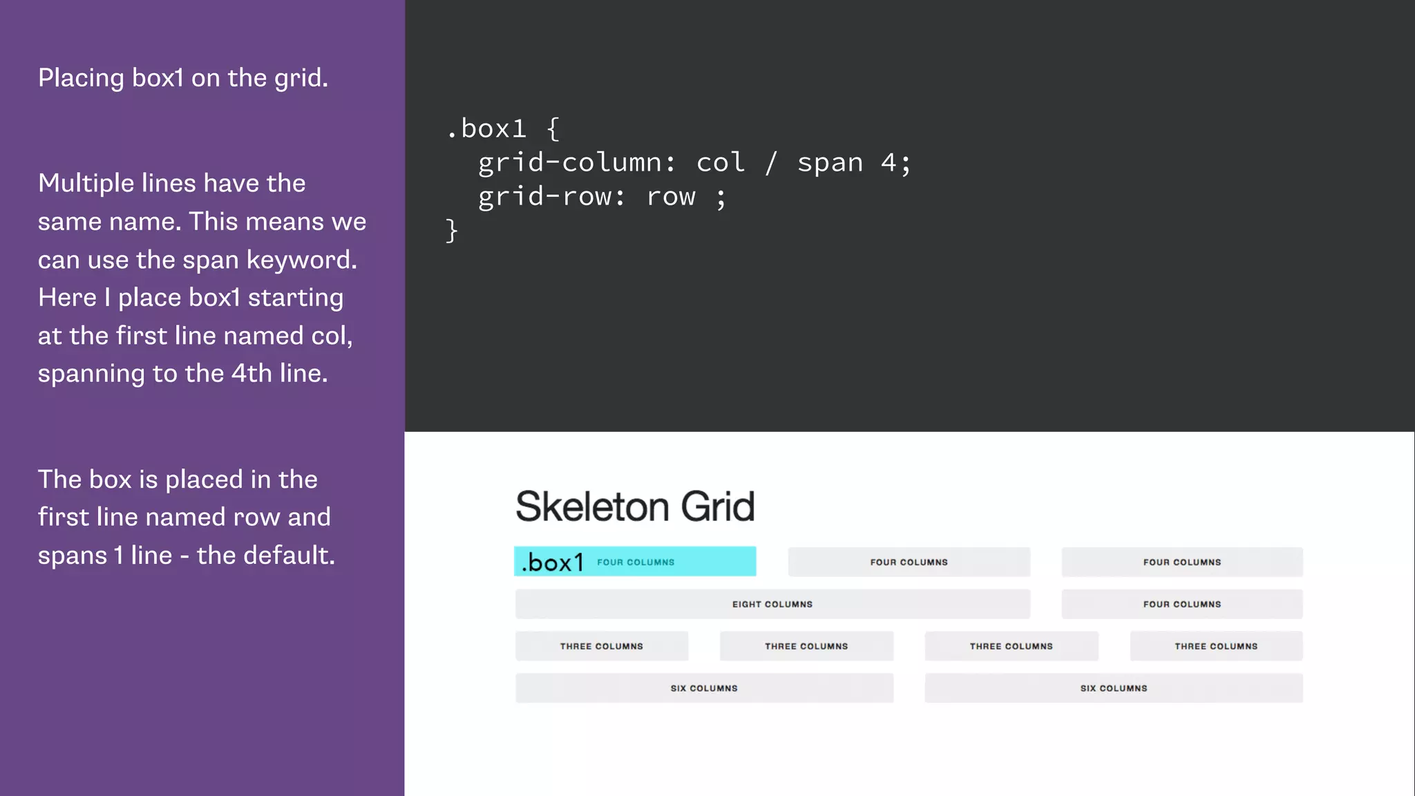 Placing box1 on the grid.
Multiple lines have the
same name. This means we
can use the span keyword.
Here I place box1 starting
at the first line named col,
spanning to the 4th line.
The box is placed in the
first line named row and
spans 1 line - the default.
.box1 {
grid-column: col / span 4;
grid-row: row ;
}
 