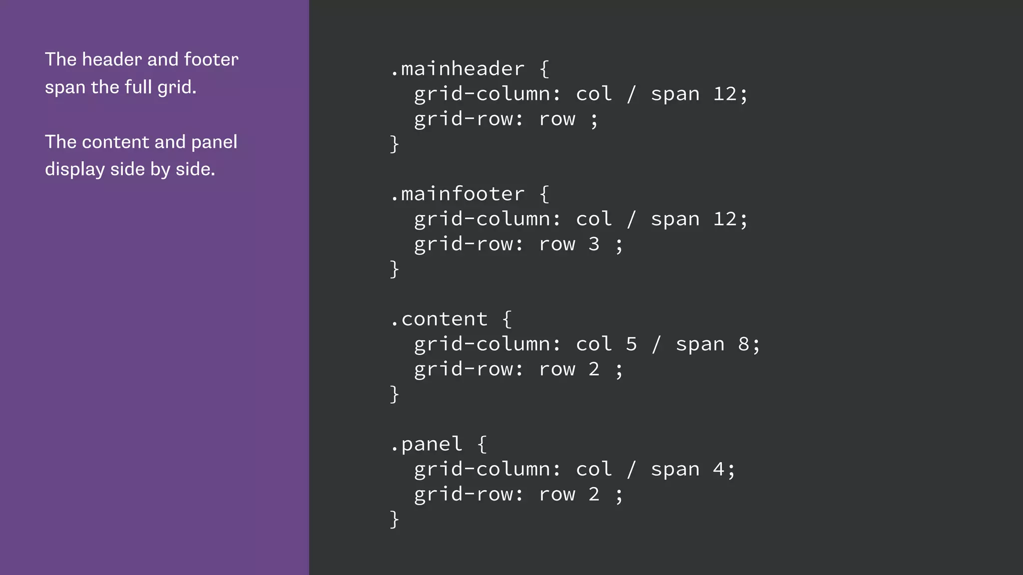 The header and footer
span the full grid.
The content and panel
display side by side.
.mainheader {
grid-column: col / span 12;
grid-row: row ;
}
.mainfooter {
grid-column: col / span 12;
grid-row: row 3 ;
}
.content {
grid-column: col 5 / span 8;
grid-row: row 2 ;
}
.panel {
grid-column: col / span 4;
grid-row: row 2 ;
}
 