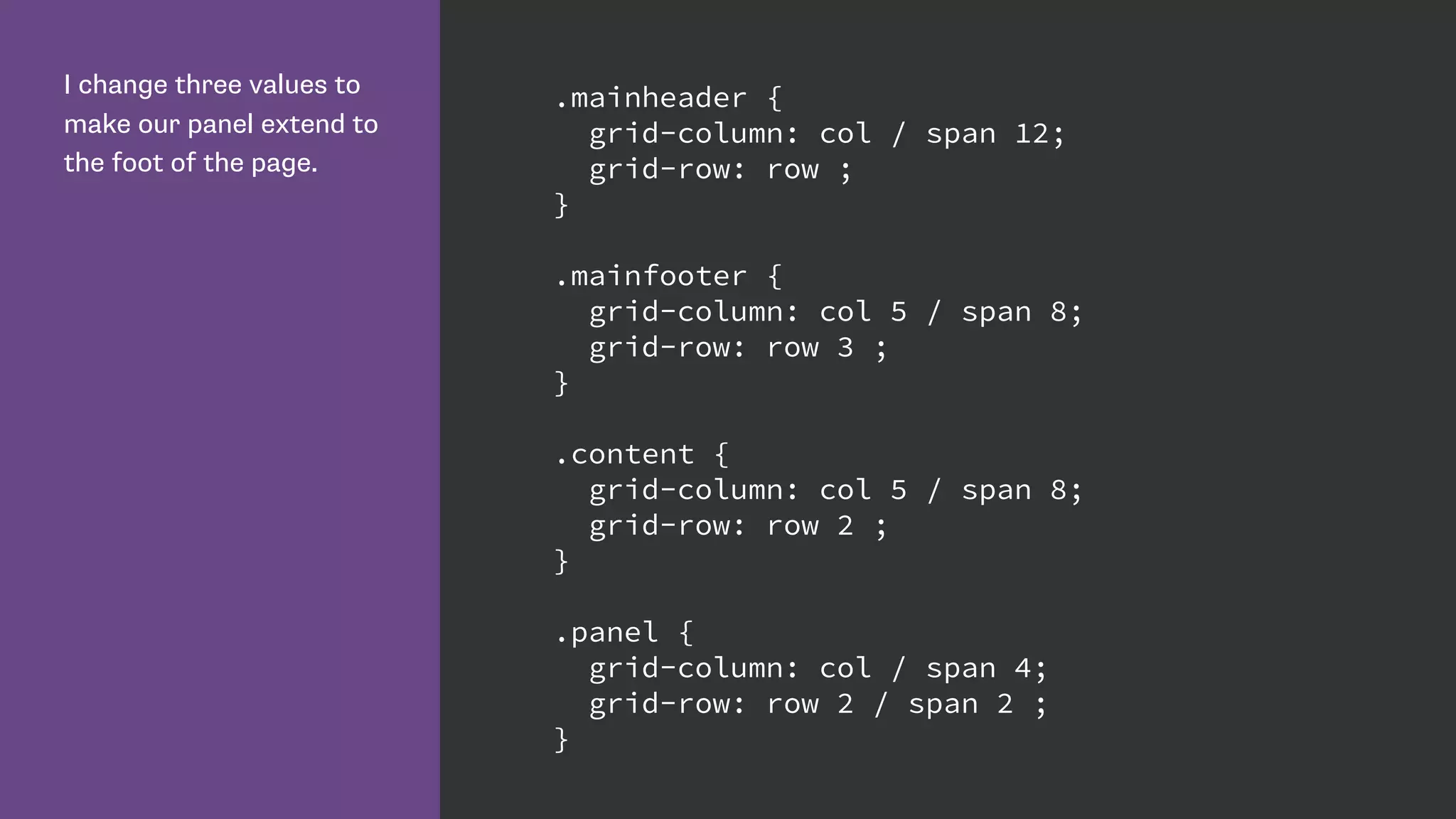 I change three values to
make our panel extend to
the foot of the page.
.mainheader {
grid-column: col / span 12;
grid-row: row ;
}
.mainfooter {
grid-column: col 5 / span 8;
grid-row: row 3 ;
}
.content {
grid-column: col 5 / span 8;
grid-row: row 2 ;
}
.panel {
grid-column: col / span 4;
grid-row: row 2 / span 2 ;
}
 