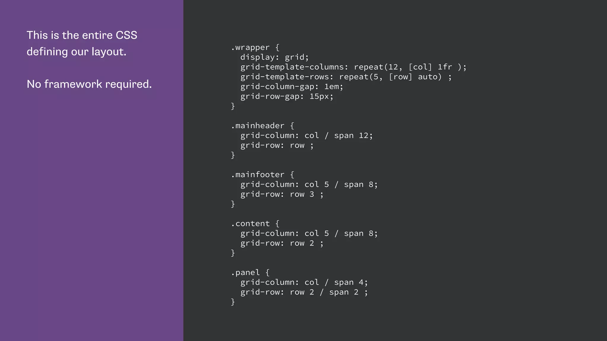 This is the entire CSS
defining our layout.
No framework required.
.wrapper {
display: grid;
grid-template-columns: repeat(12, [col] 1fr );
grid-template-rows: repeat(5, [row] auto) ;
grid-column-gap: 1em;
grid-row-gap: 15px;
}
.mainheader {
grid-column: col / span 12;
grid-row: row ;
}
.mainfooter {
grid-column: col 5 / span 8;
grid-row: row 3 ;
}
.content {
grid-column: col 5 / span 8;
grid-row: row 2 ;
}
.panel {
grid-column: col / span 4;
grid-row: row 2 / span 2 ;
}
 