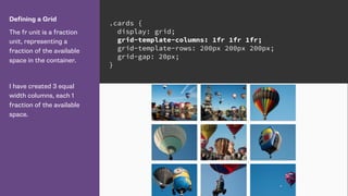 Defining a Grid
The fr unit is a fraction
unit, representing a
fraction of the available
space in the container.
I have created 3 equal
width columns, each 1
fraction of the available
space.
.cards {
display: grid;
grid-template-columns: 1fr 1fr 1fr;
grid-template-rows: 200px 200px 200px;
grid-gap: 20px;
}
 