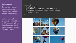 Defining a Grid
The fr unit is a fraction
unit, representing a
fraction of the available
space in the container.
We have created 3
columns, the units add up
to 4. The space is spilt into
4 equal parts, the first 2
tracks are given 1 part, the
fine track 2 parts.
.cards {
display: grid;
grid-template-columns: 1fr 1fr 2fr;
grid-template-rows: 200px 200px 200px;
grid-gap: 20px;
}
 