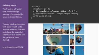 Defining a Grid
The fr unit is a fraction
unit, representing a
fraction of the available
space in the container.
You can mix fraction units
with other length units.
Any tracks with a fraction
unit share the space left
after fixed size tracks and
the gaps have been
defined.
http://cssgrid.me/05164
.cards {
display: grid;
grid-template-columns: 500px 1fr 2fr;
grid-template-rows: 200px 200px 200px;
grid-gap: 20px;
}
 