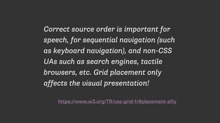 https://www.w3.org/TR/css-grid-1/#placement-a11y
Correct source order is important for
speech, for sequential navigation (such
as keyboard navigation), and non-CSS
UAs such as search engines, tactile
browsers, etc. Grid placement only
affects the visual presentation!
 
