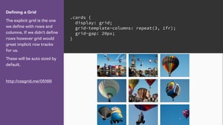 Defining a Grid
The explicit grid is the one
we define with rows and
columns. If we didn’t define
rows however grid would
great implicit row tracks
for us.
These will be auto sized by
default.
http://cssgrid.me/05166
.cards {
display: grid;
grid-template-columns: repeat(3, 1fr);
grid-gap: 20px;
}
 