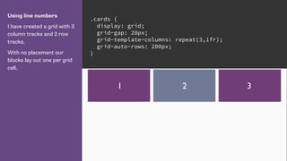 Using line numbers
I have created a grid with 3
column tracks and 2 row
tracks.
With no placement our
blocks lay out one per grid
cell.
.cards {
display: grid;
grid-gap: 20px;
grid-template-columns: repeat(3,1fr);
grid-auto-rows: 200px;
}
1 2 3
 