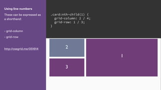 Using line numbers
These can be expressed as
a shorthand:
- grid-column
- grid-row
http://cssgrid.me/051614
.card:nth-child(1) {
grid-column: 2 / 4;
grid-row: 1 / 3;
}
1
2
3
 