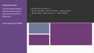 Using line names
Use the name instead of
the line number as the
value of the placement
properties.
http://cssgrid.me/051616
.card:nth-child(1) {
grid-column: main-start / main-end;
grid-row: main-start / main-end;
}
 