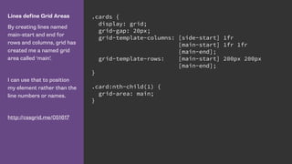Lines define Grid Areas
By creating lines named
main-start and end for
rows and columns, grid has
created me a named grid
area called ‘main’.
I can use that to position
my element rather than the
line numbers or names.
http://cssgrid.me/051617
.cards {
display: grid;
grid-gap: 20px;
grid-template-columns: [side-start] 1fr
[main-start] 1fr 1fr
[main-end];
grid-template-rows: [main-start] 200px 200px
[main-end];
}
.card:nth-child(1) {
grid-area: main;
}
 