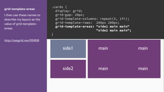 grid-template-areas
I then use these names to
describe my layout as the
value of grid-template-
areas.
http://cssgrid.me/051618
.cards {
display: grid;
grid-gap: 20px;
grid-template-columns: repeat(3, 1fr);
grid-template-rows: 200px 200px;
grid-template-areas: "side1 main main"
"side2 main main";
}
mainside1
side2
main
main main
 