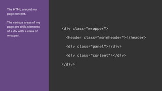 The HTML around my
page content.
The various areas of my
page are child elements
of a div with a class of
wrapper.
<div class="wrapper">
<header class="mainheader"></header>
<div class="panel"></div>
<div class="content"></div>
</div>
 