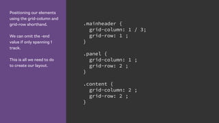 Positioning our elements
using the grid-column and
grid-row shorthand.
We can omit the -end
value if only spanning 1
track.
This is all we need to do
to create our layout.
.mainheader {
grid-column: 1 / 3;
grid-row: 1 ;
}
.panel {
grid-column: 1 ;
grid-row: 2 ;
}
.content {
grid-column: 2 ;
grid-row: 2 ;
}
 