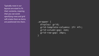 Typically rows in our
layouts are sized to fit
their contents, meaning
that you can avoid
specifying rows and grid
will create them as items
are positioned into them. .wrapper {
display: grid;
grid-template-columns: 2fr 4fr;
grid-column-gap: 2em;
grid-row-gap: 20px;
}
 