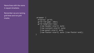 Name lines with the name
in square brackets.
Remember we are naming
grid lines and not grid
tracks. .wrapper {
display: grid;
grid-row-gap: 10px;
grid-template-rows:
[row-header-start] auto
[row-content-start] auto
[row-panel-start] auto
[row-footer-start] auto [row-footer-end];
}
 