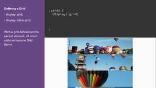 Defining a Grid
- display: grid;
- display: inline-grid;
With a grid defined on the
parent element, all direct
children become Grid
Items.
.cards {
display: grid;
}
 