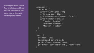 Named grid areas create
four implicit named lines.
You can use these in the
same way as lines you
have explicitly named.
.wrapper {
.wrapper {
grid-column-gap: 2em;
grid-row-gap: 20px;
grid-template-columns: 2fr 4fr;
grid-template-areas:
"header header"
"sidebar content"
"footer footer"
}
}
.test {
z-index: 100;
background-color: red;
grid-column: content-start;
grid-row: content-start / footer-end;
}
 