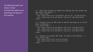 The Bootstrap grid, and
those in other
frameworks relies on our
describing the layout in
the markup.
<!-- Stack the columns on mobile by making one full-width and
the other half-width -->
<div class="row">
<div class="col-xs-12 col-md-8">.col-xs-12 .col-md-8</div>
<div class="col-xs-6 col-md-4">.col-xs-6 .col-md-4</div>
</div>
<!-- Columns start at 50% wide on mobile and bump up to 33.3%
wide on desktop -->
<div class="row">
<div class="col-xs-6 col-md-4">.col-xs-6 .col-md-4</div>
<div class="col-xs-6 col-md-4">.col-xs-6 .col-md-4</div>
<div class="col-xs-6 col-md-4">.col-xs-6 .col-md-4</div>
</div>
<!-- Columns are always 50% wide, on mobile and desktop -->
<div class="row">
<div class="col-xs-6">.col-xs-6</div>
<div class="col-xs-6">.col-xs-6</div>
</div>
 