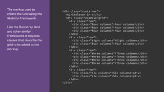 The markup used to
create the Grid using the
Skeleton framework.
Like the Bootstrap Grid
and other similar
frameworks it requires
classes that describe the
grid to be added to the
markup.
<div class="container">
<h1>Skeleton Grid</h1>
<div class="example-grid">
<div class="row">
<div class="four columns">Four columns</div>
<div class="four columns">Four columns</div>
<div class="four columns">Four columns</div>
</div>
<div class="row">
<div class="eight columns">Eight columns</div>
<div class="four columns">Four columns</div>
</div>
<div class="row">
<div class="three columns">Three columns</div>
<div class="three columns">Three columns</div>
<div class="three columns">Three columns</div>
<div class="three columns">Three columns</div>
</div>
<div class="row">
<div class="six columns">Six columns</div>
<div class="six columns">Six columns</div>
</div>
</div>
 