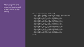 When using CSS Grid
Layout we have no need
to describe our grid in
markup.
<div class="wrapper skeleton">
<h1 class="header">CSS Grid Layout Version</h1>
<div class="box1">Four columns</div>
<div class="box2">Four columns</div>
<div class="box3">Four columns</div>
<div class="box4">Eight columns</div>
<div class="box5">Four columns</div>
<div class="box6">Three columns</div>
<div class="box7">Three columns</div>
<div class="box8">Three columns</div>
<div class="box9">Three columns</div>
<div class="box10">Six columns</div>
<div class="box11">Six columns</div>
</div>
 