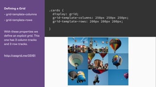 Defining a Grid
- grid-template-columns
- grid-template-rows
With these properties we
define an explicit grid. This
one has 3 column tracks
and 3 row tracks.
http://cssgrid.me/05161
.cards {
display: grid;
grid-template-columns: 250px 250px 250px;
grid-template-rows: 200px 200px 200px;
}
 