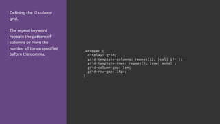 Defining the 12 column
grid.
The repeat keyword
repeats the pattern of
columns or rows the
number of times specified
before the comma.
.wrapper {
display: grid;
grid-template-columns: repeat(12, [col] 1fr );
grid-template-rows: repeat(5, [row] auto) ;
grid-column-gap: 1em;
grid-row-gap: 15px;
}
 