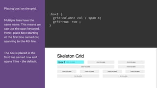 Placing box1 on the grid.
Multiple lines have the
same name. This means we
can use the span keyword.
Here I place box1 starting
at the first line named col,
spanning to the 4th line.
The box is placed in the
first line named row and
spans 1 line - the default.
.box1 {
grid-column: col / span 4;
grid-row: row ;
}
 