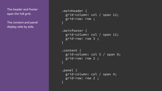 The header and footer
span the full grid.
The content and panel
display side by side.
.mainheader {
grid-column: col / span 12;
grid-row: row ;
}
.mainfooter {
grid-column: col / span 12;
grid-row: row 3 ;
}
.content {
grid-column: col 5 / span 8;
grid-row: row 2 ;
}
.panel {
grid-column: col / span 4;
grid-row: row 2 ;
}
 