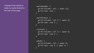 I change three values to
make our panel extend to
the foot of the page.
.mainheader {
grid-column: col / span 12;
grid-row: row ;
}
.mainfooter {
grid-column: col 5 / span 8;
grid-row: row 3 ;
}
.content {
grid-column: col 5 / span 8;
grid-row: row 2 ;
}
.panel {
grid-column: col / span 4;
grid-row: row 2 / span 2 ;
}
 