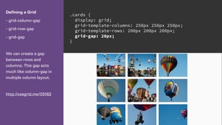 Defining a Grid
- grid-column-gap
- grid-row-gap
- grid-gap
We can create a gap
between rows and
columns. This gap acts
much like column-gap in
multiple column layout.
http://cssgrid.me/05162
.cards {
display: grid;
grid-template-columns: 250px 250px 250px;
grid-template-rows: 200px 200px 200px;
grid-gap: 20px;
}
 