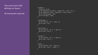 This is the entire CSS
defining our layout.
No framework required.
.wrapper {
display: grid;
grid-template-columns: repeat(12, [col] 1fr );
grid-template-rows: repeat(5, [row] auto) ;
grid-column-gap: 1em;
grid-row-gap: 15px;
}
.mainheader {
grid-column: col / span 12;
grid-row: row ;
}
.mainfooter {
grid-column: col 5 / span 8;
grid-row: row 3 ;
}
.content {
grid-column: col 5 / span 8;
grid-row: row 2 ;
}
.panel {
grid-column: col / span 4;
grid-row: row 2 / span 2 ;
}
 