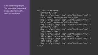 A list containing images.
The landscape images are
inside a list item with a
class of ‘landscape’.
<ul class="wrapper">
<li><h3>1.</h3>
<img src="gallery1.jpg" alt="Balloons"></li>
<li class="landscape"><h3>2.</h3>
<img src="gallery2.jpg" alt="Balloons"></li>
<li class="landscape"><h3>3.</h3>
<img src="gallery8.jpg" alt="Balloons"></li>
<li><h3>4.</h3>
<img src="gallery4.jpg" alt="Balloons"></li>
<li><h3>7.</h3>
<img src="gallery5.jpg" alt="Balloons"></li>
<li class="landscape"><h3>6.</h3>
<img src="gallery6.jpg" alt="Balloons"></li>
<li><h3>7.</h3>
<img src="gallery9.jpg" alt="Balloons"></li>
</ul>
 