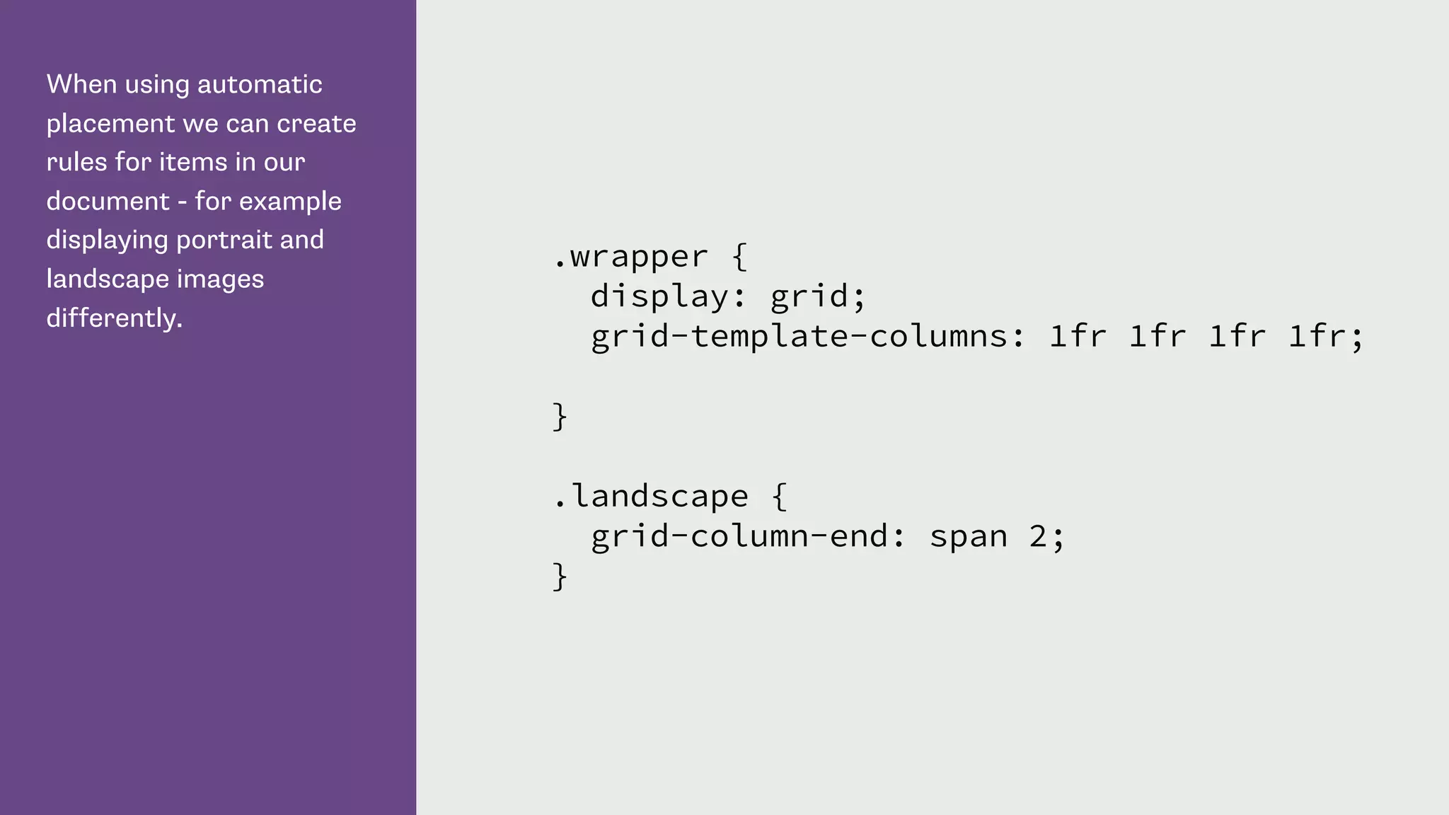 When using automatic
placement we can create
rules for items in our
document - for example
displaying portrait and
landscape images
differently.
.wrapper {
display: grid;
grid-template-columns: 1fr 1fr 1fr 1fr;
}
.landscape {
grid-column-end: span 2;
}
 