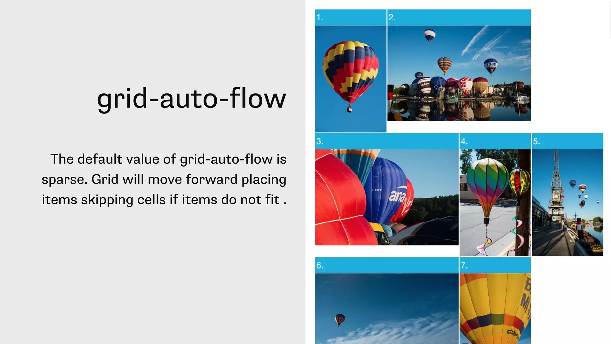 grid-auto-flow
The default value of grid-auto-flow is
sparse. Grid will move forward placing
items skipping cells if items do not fit .
 