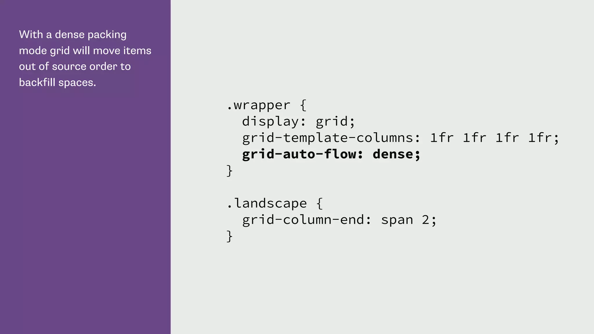 With a dense packing
mode grid will move items
out of source order to
backfill spaces.
.wrapper {
display: grid;
grid-template-columns: 1fr 1fr 1fr 1fr;
grid-auto-flow: dense;
}
.landscape {
grid-column-end: span 2;
}
 