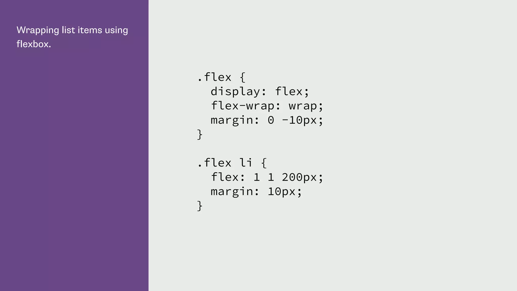 Wrapping list items using
flexbox.
.flex {
display: flex;
flex-wrap: wrap;
margin: 0 -10px;
}
.flex li {
flex: 1 1 200px;
margin: 10px;
}
 