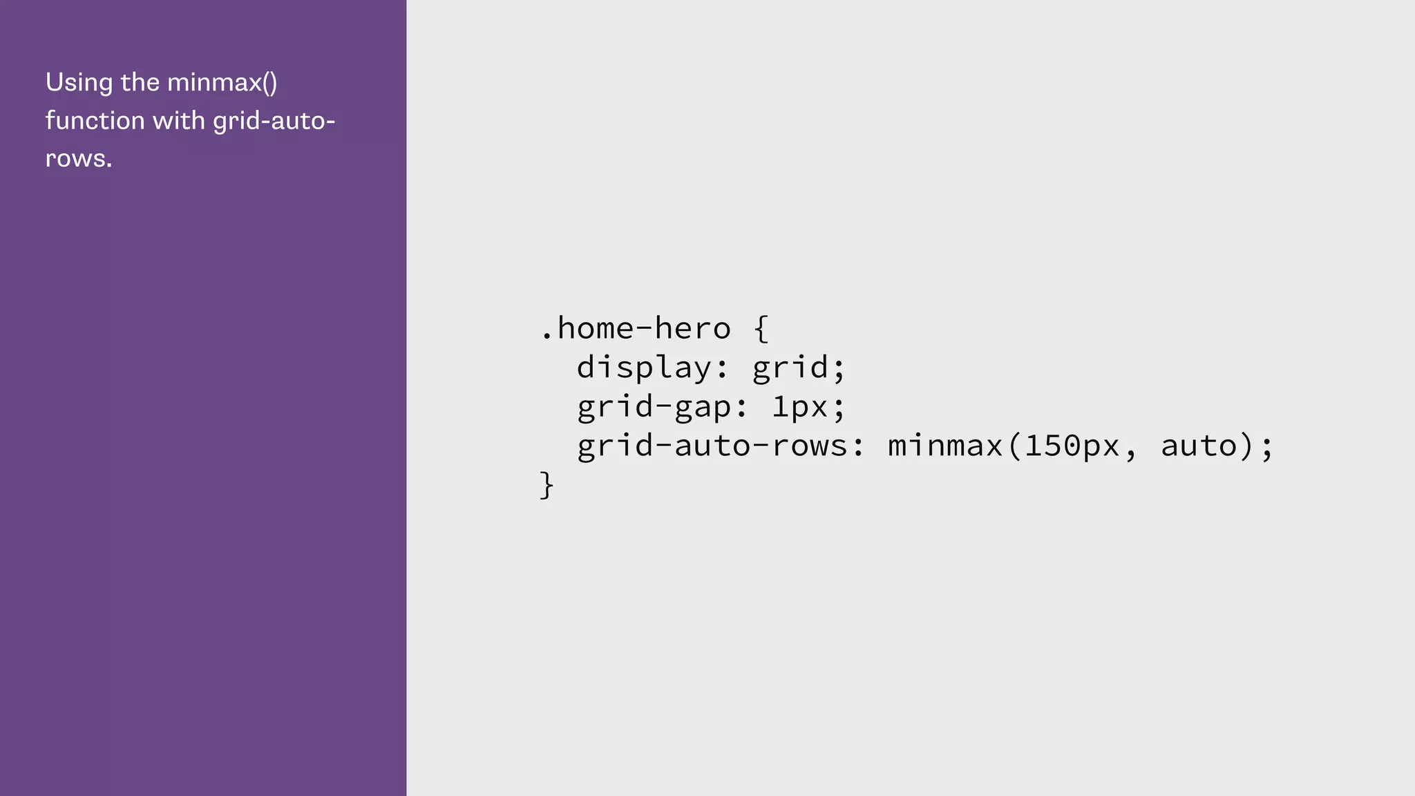 Using the minmax()
function with grid-auto-
rows.
.home-hero {
display: grid;
grid-gap: 1px;
grid-auto-rows: minmax(150px, auto);
}
 