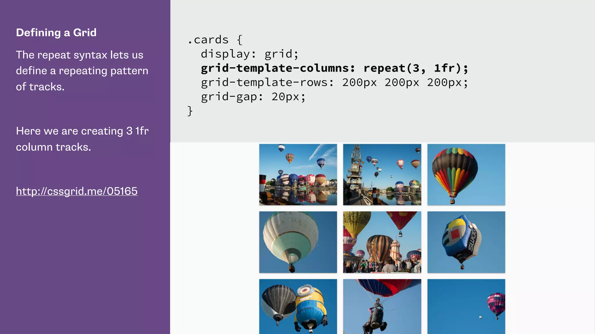 Defining a Grid
The repeat syntax lets us
define a repeating pattern
of tracks.
Here we are creating 3 1fr
column tracks.
http://cssgrid.me/05165
.cards {
display: grid;
grid-template-columns: repeat(3, 1fr);
grid-template-rows: 200px 200px 200px;
grid-gap: 20px;
}
 