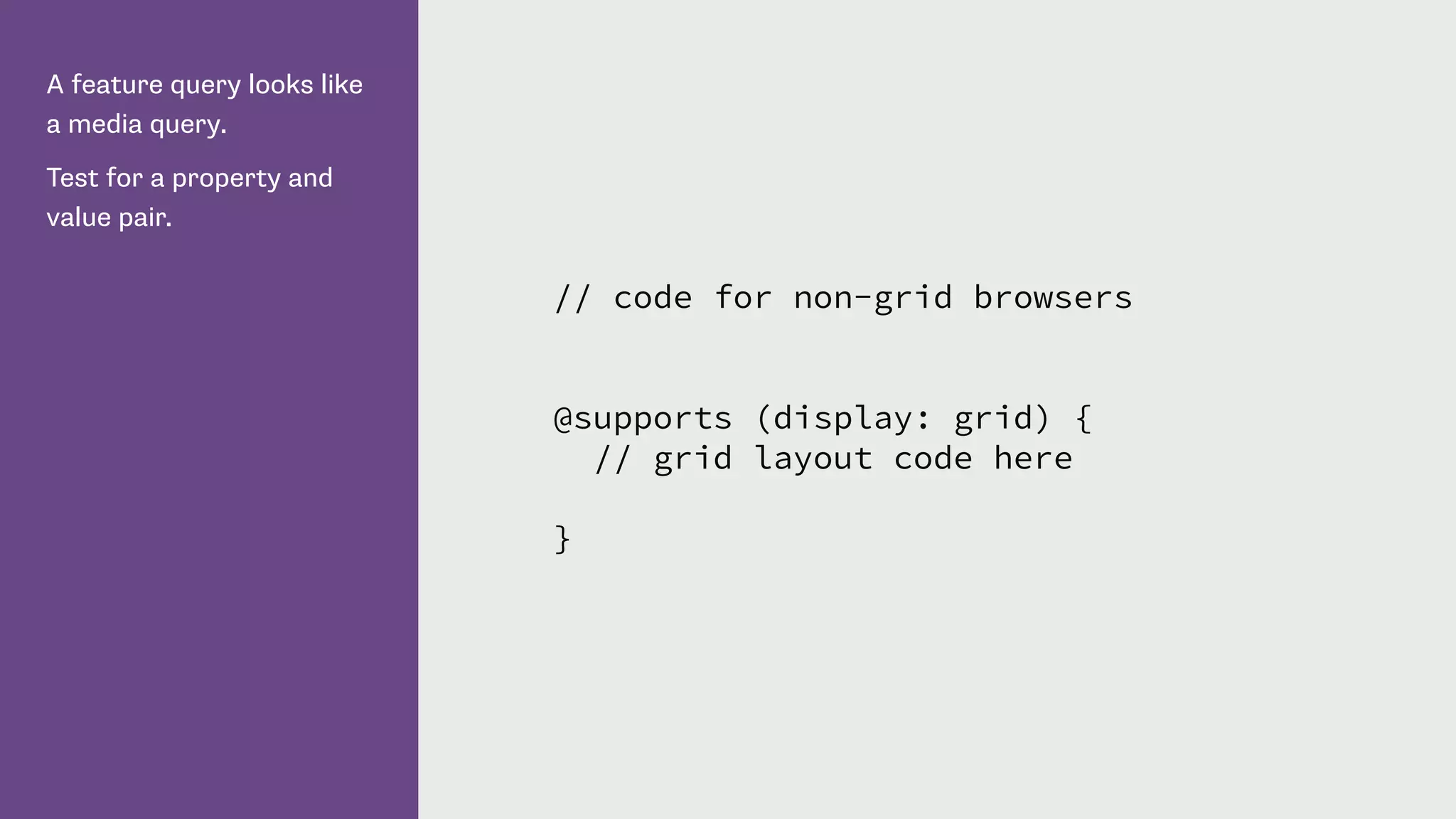 A feature query looks like
a media query.
Test for a property and
value pair.
// code for non-grid browsers
@supports (display: grid) {
// grid layout code here
}
 