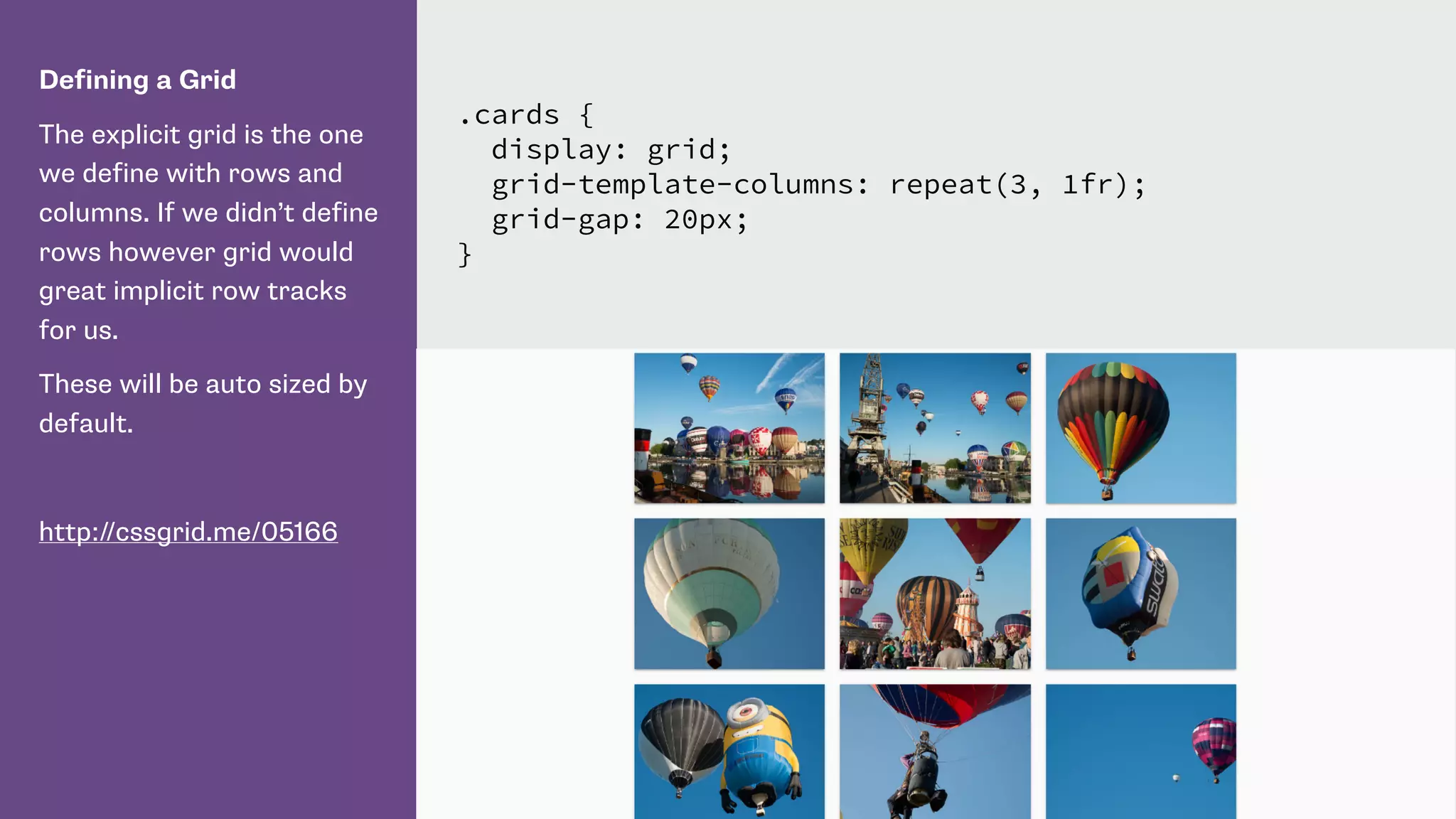 Defining a Grid
The explicit grid is the one
we define with rows and
columns. If we didn’t define
rows however grid would
great implicit row tracks
for us.
These will be auto sized by
default.
http://cssgrid.me/05166
.cards {
display: grid;
grid-template-columns: repeat(3, 1fr);
grid-gap: 20px;
}
 