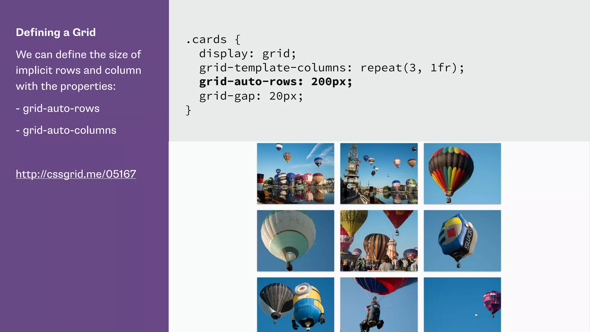 Defining a Grid
We can define the size of
implicit rows and column
with the properties:
- grid-auto-rows
- grid-auto-columns
http://cssgrid.me/05167
.cards {
display: grid;
grid-template-columns: repeat(3, 1fr);
grid-auto-rows: 200px;
grid-gap: 20px;
}
 