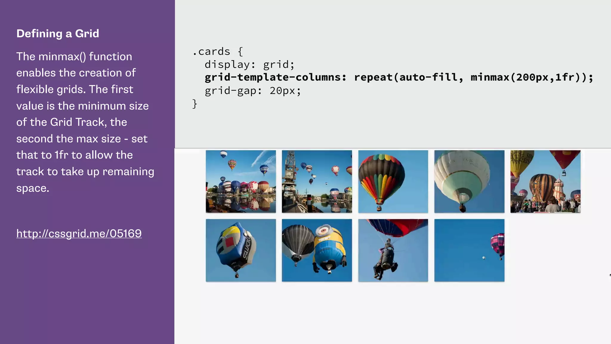 Defining a Grid
The minmax() function
enables the creation of
flexible grids. The first
value is the minimum size
of the Grid Track, the
second the max size - set
that to 1fr to allow the
track to take up remaining
space.
http://cssgrid.me/05169
.cards {
display: grid;
grid-template-columns: repeat(auto-fill, minmax(200px,1fr));
grid-gap: 20px;
}
 