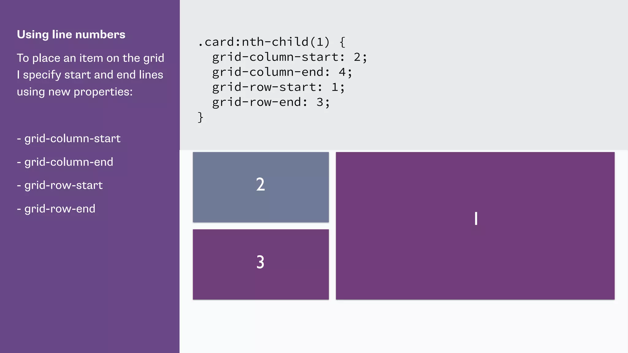 Using line numbers
To place an item on the grid
I specify start and end lines
using new properties:
- grid-column-start
- grid-column-end
- grid-row-start
- grid-row-end
.card:nth-child(1) {
grid-column-start: 2;
grid-column-end: 4;
grid-row-start: 1;
grid-row-end: 3;
}
1
2
3
 