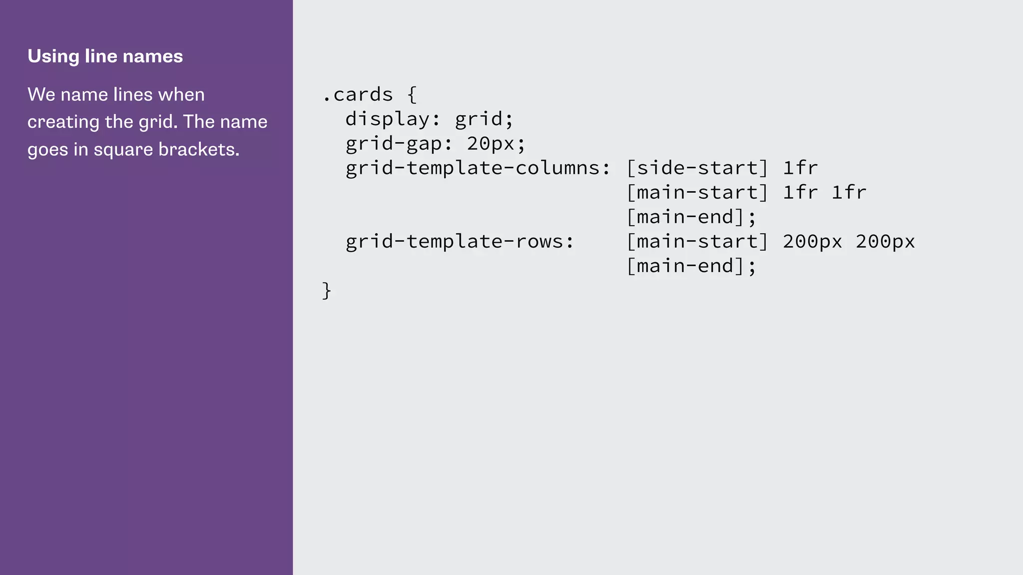 Using line names
We name lines when
creating the grid. The name
goes in square brackets.
.cards {
display: grid;
grid-gap: 20px;
grid-template-columns: [side-start] 1fr
[main-start] 1fr 1fr
[main-end];
grid-template-rows: [main-start] 200px 200px
[main-end];
}
 