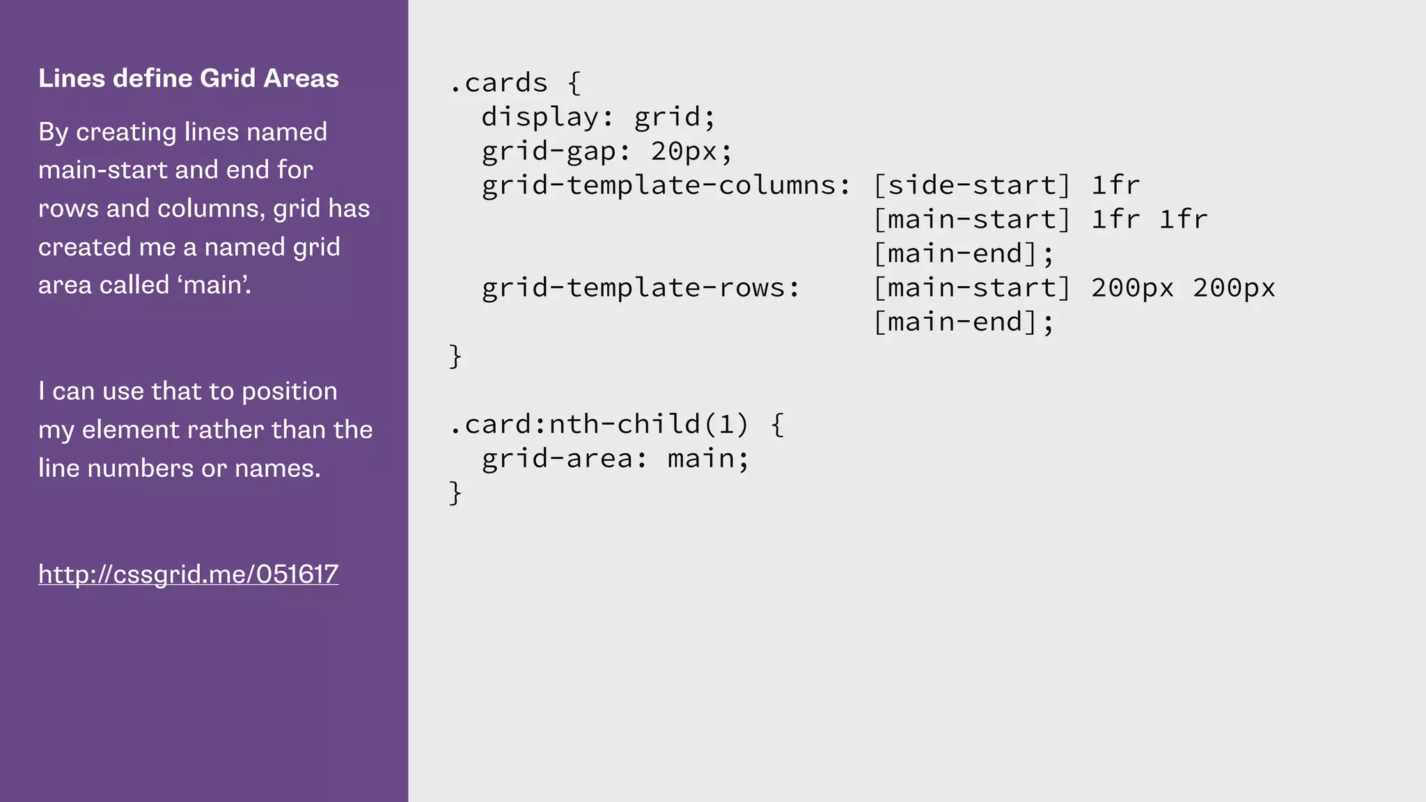 Lines define Grid Areas
By creating lines named
main-start and end for
rows and columns, grid has
created me a named grid
area called ‘main’.
I can use that to position
my element rather than the
line numbers or names.
http://cssgrid.me/051617
.cards {
display: grid;
grid-gap: 20px;
grid-template-columns: [side-start] 1fr
[main-start] 1fr 1fr
[main-end];
grid-template-rows: [main-start] 200px 200px
[main-end];
}
.card:nth-child(1) {
grid-area: main;
}
 