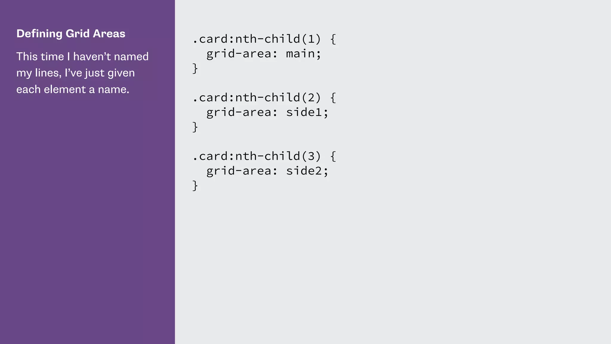Defining Grid Areas
This time I haven’t named
my lines, I’ve just given
each element a name.
.card:nth-child(1) {
grid-area: main;
}
.card:nth-child(2) {
grid-area: side1;
}
.card:nth-child(3) {
grid-area: side2;
}
 