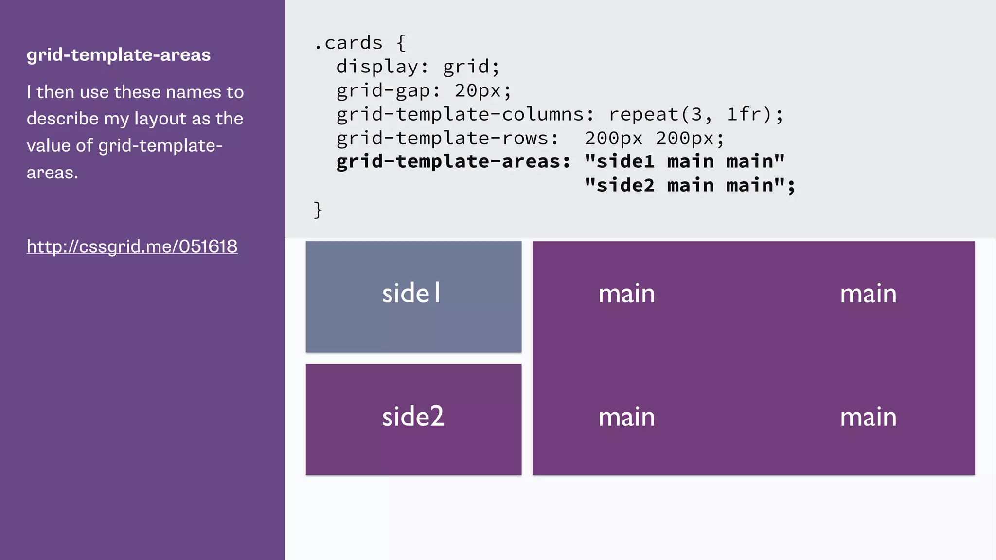 grid-template-areas
I then use these names to
describe my layout as the
value of grid-template-
areas.
http://cssgrid.me/051618
.cards {
display: grid;
grid-gap: 20px;
grid-template-columns: repeat(3, 1fr);
grid-template-rows: 200px 200px;
grid-template-areas: "side1 main main"
"side2 main main";
}
mainside1
side2
main
main main
 